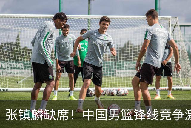张镇麟缺席！中国男篮锋线竞争激烈 王俊杰异军突起引关注
